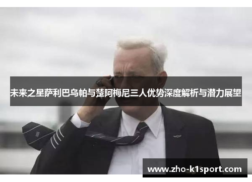 未来之星萨利巴乌帕与楚阿梅尼三人优势深度解析与潜力展望 未来之星萨利巴乌帕与楚阿梅尼三人优势深度解析与潜力展望