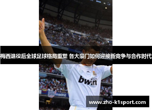 梅西退役后全球足球格局重塑 各大豪门如何迎接新竞争与合作时代