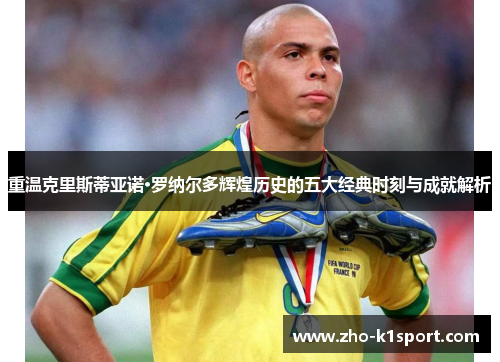 重温克里斯蒂亚诺·罗纳尔多辉煌历史的五大经典时刻与成就解析 重温克里斯蒂亚诺·罗纳尔多辉煌历史的五大经典时刻与成就解析