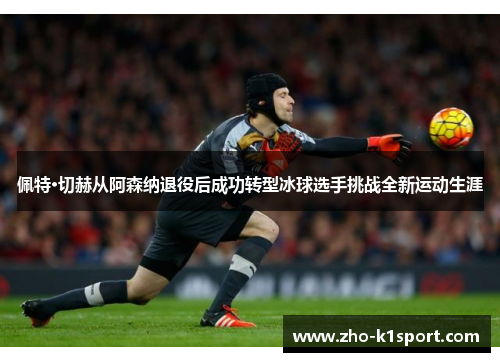 佩特·切赫从阿森纳退役后成功转型冰球选手挑战全新运动生涯